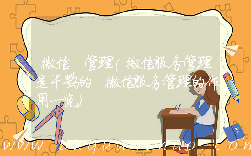 微信 管理(微信服务管理是干嘛的 微信服务管理的作用一览)